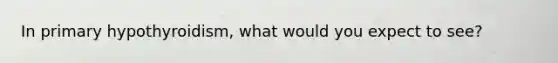 In primary hypothyroidism, what would you expect to see?