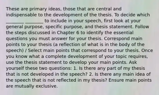 These are primary ideas, those that are central and indispensable to the development of the thesis. To decide which ________ ________ to include in your speech, first look at your general purpose, specific purpose, and thesis statement. Follow the steps discussed in Chapter 6 to identify the essential questions you must answer for your thesis. Correspond main points to your thesis (a reflection of what is in the body of the speech) / Select main points that correspond to your thesis. Once you know what a complete development of your topic requires, use the thesis statement to develop your main points. Ask yourself these two questions: 1. Is there any part of my thesis that is not developed in the speech? 2. Is there any main idea of the speech that is not reflected in my thesis? Ensure main points are mutually exclusive.