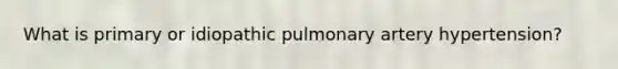 What is primary or idiopathic pulmonary artery hypertension?