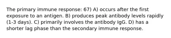 The primary immune response: 67) A) occurs after the first exposure to an antigen. B) produces peak antibody levels rapidly (1-3 days). C) primarily involves the antibody IgG. D) has a shorter lag phase than the secondary immune response.