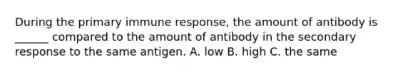 During the primary immune response, the amount of antibody is ______ compared to the amount of antibody in the secondary response to the same antigen. A. low B. high C. the same