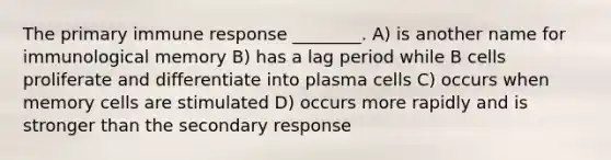 The primary immune response ________. A) is another name for immunological memory B) has a lag period while B cells proliferate and differentiate into plasma cells C) occurs when memory cells are stimulated D) occurs more rapidly and is stronger than the secondary response