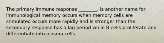 The primary immune response ________. is another name for immunological memory occurs when memory cells are stimulated occurs more rapidly and is stronger than the secondary response has a lag period while B cells proliferate and differentiate into plasma cells