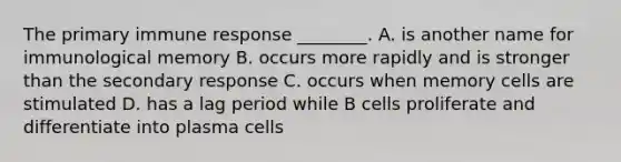 The primary immune response ________. A. is another name for immunological memory B. occurs more rapidly and is stronger than the secondary response C. occurs when memory cells are stimulated D. has a lag period while B cells proliferate and differentiate into plasma cells