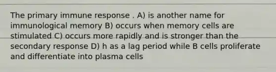 The primary immune response . A) is another name for immunological memory B) occurs when memory cells are stimulated C) occurs more rapidly and is stronger than the secondary response D) h as a lag period while B cells proliferate and differentiate into plasma cells