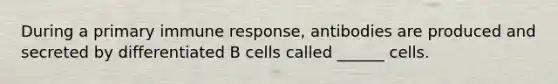 During a primary immune response, antibodies are produced and secreted by differentiated B cells called ______ cells.