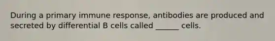 During a primary immune response, antibodies are produced and secreted by differential B cells called ______ cells.