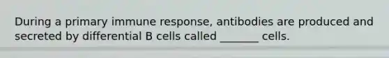 During a primary immune response, antibodies are produced and secreted by differential B cells called _______ cells.