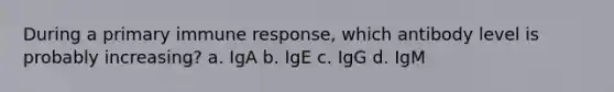 During a primary immune response, which antibody level is probably increasing? a. IgA b. IgE c. IgG d. IgM