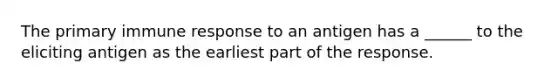 The primary immune response to an antigen has a ______ to the eliciting antigen as the earliest part of the response.