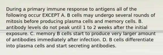 During a primary immune response to antigens all of the following occur EXCEPT A. B cells may undergo several rounds of mitosis before producing plasma cells and memory cells. B. antibody levels do not peak until 1 to 2 weeks after the initial exposure. C. memory B cells start to produce very larger amount of antibodies immediately after infection. D. B cells differentiate into plasma cells and start secreting antibodies.