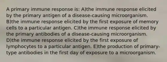 A primary immune response is: A)the immune response elicited by the primary antigen of a disease-causing microorganism. B)the immune response elicited by the first exposure of memory cells to a particular antigen. C)the immune response elicited by the primary antibodies of a disease-causing microorganism. D)the immune response elicited by the first exposure of lymphocytes to a particular antigen. E)the production of primary-type antibodies in the first day of exposure to a microorganism.