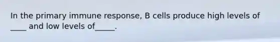 In the primary immune response, B cells produce high levels of ____ and low levels of_____.