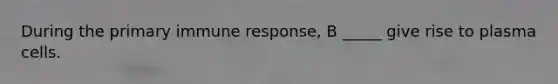 During the primary immune response, B _____ give rise to plasma cells.