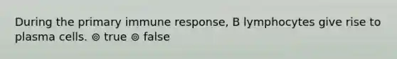 During the primary immune response, B lymphocytes give rise to plasma cells. ⊚ true ⊚ false