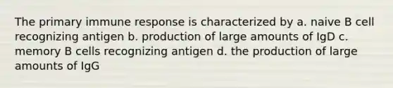 The primary immune response is characterized by a. naive B cell recognizing antigen b. production of large amounts of IgD c. memory B cells recognizing antigen d. the production of large amounts of IgG