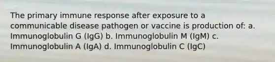 The primary immune response after exposure to a communicable disease pathogen or vaccine is production of: a. Immunoglobulin G (IgG) b. Immunoglobulin M (IgM) c. Immunoglobulin A (IgA) d. Immunoglobulin C (IgC)