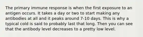 The primary immune response is when the first exposure to an antigen occurs. It takes a day or two to start making any antibodies at all and it peaks around 7-10 days. This is why a typical cold is said to probably last that long. Then you can see that the antibody level decreases to a pretty low level.