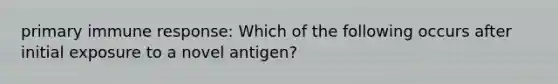 primary immune response: Which of the following occurs after initial exposure to a novel antigen?