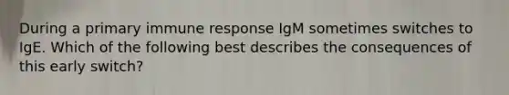 During a primary immune response IgM sometimes switches to IgE. Which of the following best describes the consequences of this early switch?