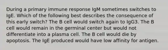 During a primary immune response IgM sometimes switches to IgE. Which of the following best describes the consequence of this early switch? The B cell would switch again to IgG3. The B cell would remain in the germinal center but would not differentiate into a plasma cell. The B cell would die by apoptosis. The IgE produced would have low affinity for antigen.