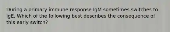 During a primary immune response IgM sometimes switches to IgE. Which of the following best describes the consequence of this early switch?