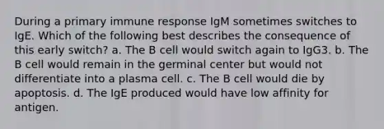 During a primary immune response IgM sometimes switches to IgE. Which of the following best describes the consequence of this early switch? a. The B cell would switch again to IgG3. b. The B cell would remain in the germinal center but would not differentiate into a plasma cell. c. The B cell would die by apoptosis. d. The IgE produced would have low affinity for antigen.