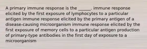 A primary immune response is the ______. immune response elicited by the first exposure of lymphocytes to a particular antigen immune response elicited by the primary antigen of a disease-causing microorganism immune response elicited by the first exposure of memory cells to a particular antigen production of primary-type antibodies in the first day of exposure to a microorganism