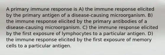 A primary immune response is A) the immune response elicited by the primary antigen of a disease-causing microorganism. B) the immune response elicited by the primary antibodies of a disease-causing microorganism. C) the immune response elicited by the first exposure of lymphocytes to a particular antigen. D) the immune response elicited by the first exposure of memory cells to a particular antigen.