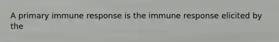 A primary immune response is the immune response elicited by the