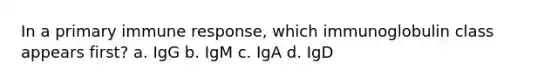 In a primary immune response, which immunoglobulin class appears first? a. IgG b. IgM c. IgA d. IgD