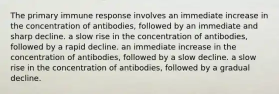 The primary immune response involves an immediate increase in the concentration of antibodies, followed by an immediate and sharp decline. a slow rise in the concentration of antibodies, followed by a rapid decline. an immediate increase in the concentration of antibodies, followed by a slow decline. a slow rise in the concentration of antibodies, followed by a gradual decline.