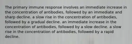 The primary immune response involves an immediate increase in the concentration of antibodies, followed by an immediate and sharp decline. a slow rise in the concentration of antibodies, followed by a gradual decline. an immediate increase in the concentration of antibodies, followed by a slow decline. a slow rise in the concentration of antibodies, followed by a rapid decline.