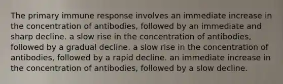 The primary immune response involves an immediate increase in the concentration of antibodies, followed by an immediate and sharp decline. a slow rise in the concentration of antibodies, followed by a gradual decline. a slow rise in the concentration of antibodies, followed by a rapid decline. an immediate increase in the concentration of antibodies, followed by a slow decline.