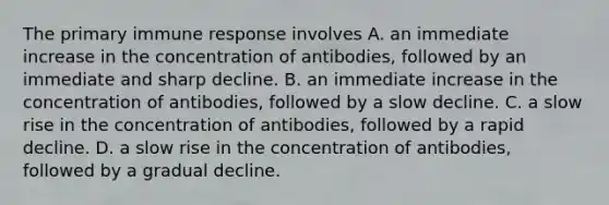 The primary immune response involves A. an immediate increase in the concentration of antibodies, followed by an immediate and sharp decline. B. an immediate increase in the concentration of antibodies, followed by a slow decline. C. a slow rise in the concentration of antibodies, followed by a rapid decline. D. a slow rise in the concentration of antibodies, followed by a gradual decline.