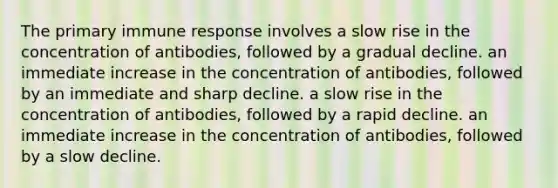 The primary immune response involves a slow rise in the concentration of antibodies, followed by a gradual decline. an immediate increase in the concentration of antibodies, followed by an immediate and sharp decline. a slow rise in the concentration of antibodies, followed by a rapid decline. an immediate increase in the concentration of antibodies, followed by a slow decline.