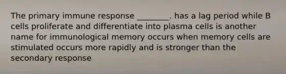 The primary immune response ________. has a lag period while B cells proliferate and differentiate into plasma cells is another name for immunological memory occurs when memory cells are stimulated occurs more rapidly and is stronger than the secondary response