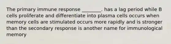 The primary immune response ________. has a lag period while B cells proliferate and differentiate into plasma cells occurs when memory cells are stimulated occurs more rapidly and is stronger than the secondary response is another name for immunological memory