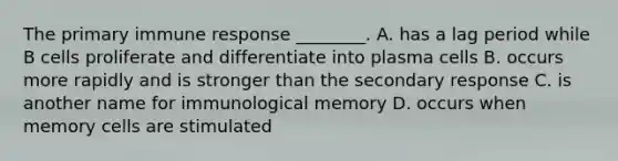 The primary immune response ________. A. has a lag period while B cells proliferate and differentiate into plasma cells B. occurs more rapidly and is stronger than the secondary response C. is another name for immunological memory D. occurs when memory cells are stimulated