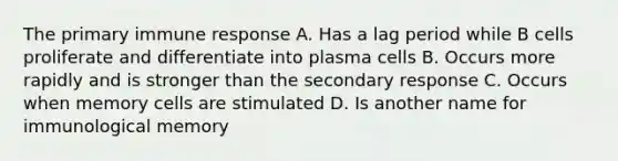 The primary immune response A. Has a lag period while B cells proliferate and differentiate into plasma cells B. Occurs more rapidly and is stronger than the secondary response C. Occurs when memory cells are stimulated D. Is another name for immunological memory