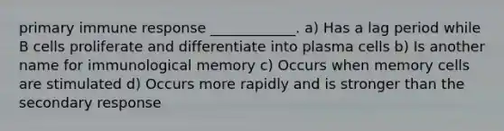 primary immune response ____________. a) Has a lag period while B cells proliferate and differentiate into plasma cells b) Is another name for immunological memory c) Occurs when memory cells are stimulated d) Occurs more rapidly and is stronger than the secondary response