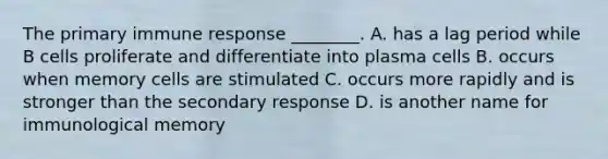 The primary immune response ________. A. has a lag period while B cells proliferate and differentiate into plasma cells B. occurs when memory cells are stimulated C. occurs more rapidly and is stronger than the secondary response D. is another name for immunological memory