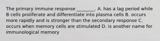 The primary immune response ________. A. has a lag period while B cells proliferate and differentiate into plasma cells B. occurs more rapidly and is stronger than the secondary response C. occurs when memory cells are stimulated D. is another name for immunological memory