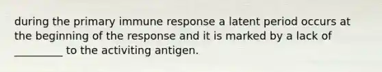 during the primary immune response a latent period occurs at the beginning of the response and it is marked by a lack of _________ to the activiting antigen.