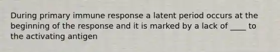 During primary immune response a latent period occurs at the beginning of the response and it is marked by a lack of ____ to the activating antigen