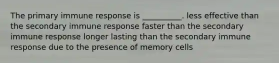 The primary immune response is __________. less effective than the secondary immune response faster than the secondary immune response longer lasting than the secondary immune response due to the presence of memory cells