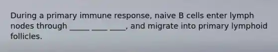 During a primary immune response, naive B cells enter lymph nodes through _____ ____ ____, and migrate into primary lymphoid follicles.