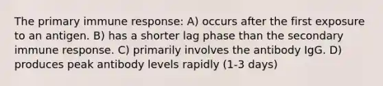 The primary immune response: A) occurs after the first exposure to an antigen. B) has a shorter lag phase than the secondary immune response. C) primarily involves the antibody IgG. D) produces peak antibody levels rapidly (1-3 days)