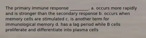 The primary immune response _________. a. occurs more rapidly and is stronger than the secondary response b. occurs when memory cells are stimulated c. is another term for immunological memory d. has a lag period while B cells proliferate and differentiate into plasma cells