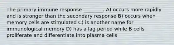 The primary immune response ________. A) occurs more rapidly and is stronger than the secondary response B) occurs when memory cells are stimulated C) is another name for immunological memory D) has a lag period while B cells proliferate and differentiate into plasma cells